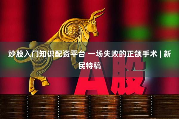 炒股入门知识配资平台 一场失败的正颌手术 | 新民特稿