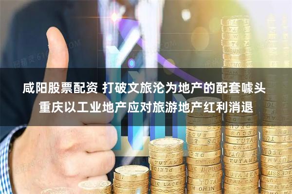 咸阳股票配资 打破文旅沦为地产的配套噱头 重庆以工业地产应对旅游地产红利消退