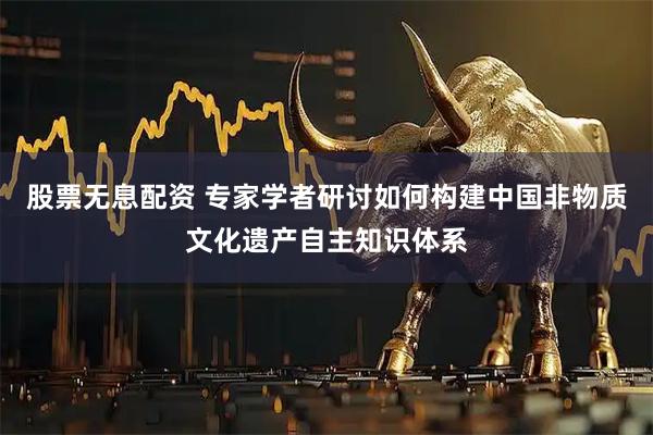 股票无息配资 专家学者研讨如何构建中国非物质文化遗产自主知识体系