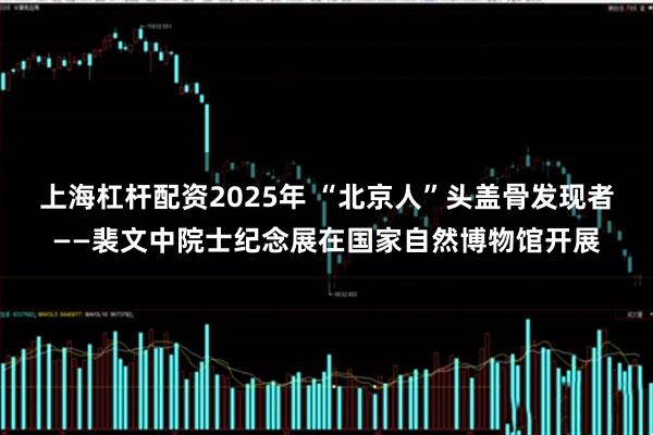 上海杠杆配资2025年 “北京人”头盖骨发现者——裴文中院士纪念展在国家自然博物馆开展